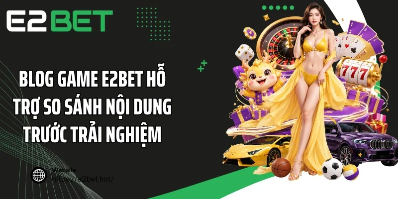 Blog game E2BET hỗ trợ so sánh nội dung trước trải nghiệm